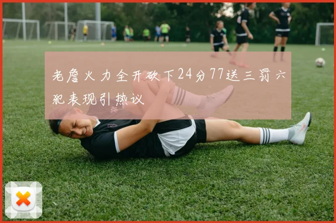 老詹火力全开砍下24分77送三罚六犯表现引热议