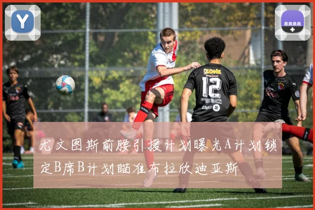 尤文图斯前腰引援计划曝光A计划锁定B席B计划瞄准布拉欣迪亚斯
