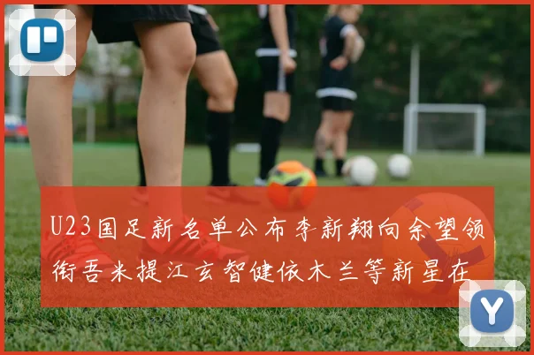 U23国足新名单公布李新翔向余望领衔吾米提江玄智健依木兰等新星在列