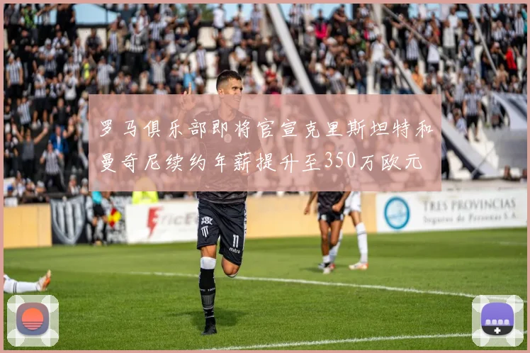 罗马俱乐部即将官宣克里斯坦特和曼奇尼续约年薪提升至350万欧元