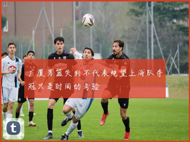 广厦男篮失利不代表绝望上海队夺冠只是时间的考验