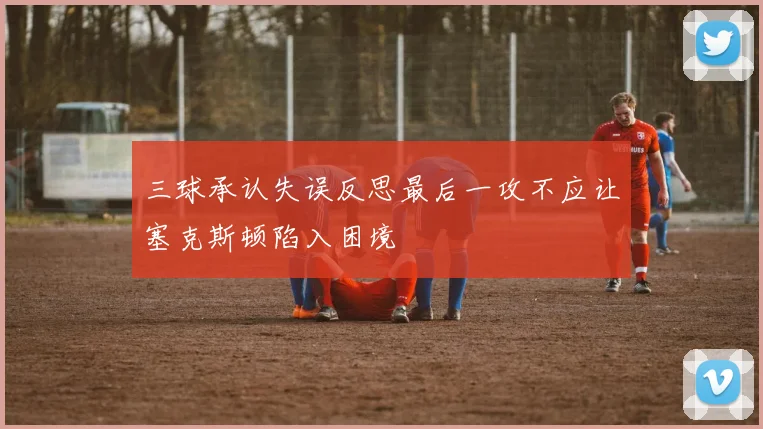三球承认失误反思最后一攻不应让塞克斯顿陷入困境
