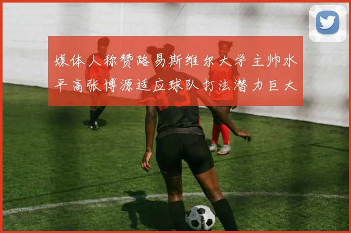 媒体人称赞路易斯维尔大学主帅水平高张博源适应球队打法潜力巨大