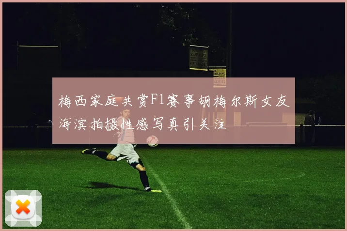 梅西家庭共赏F1赛事胡梅尔斯女友海滨拍摄性感写真引关注