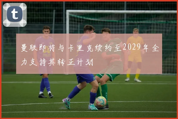 曼联即将与卡里克续约至2029年全力支持其转正计划