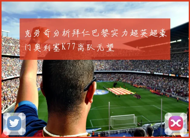 克劳奇分析拜仁巴黎实力超英超豪门奥利塞K77离队无望