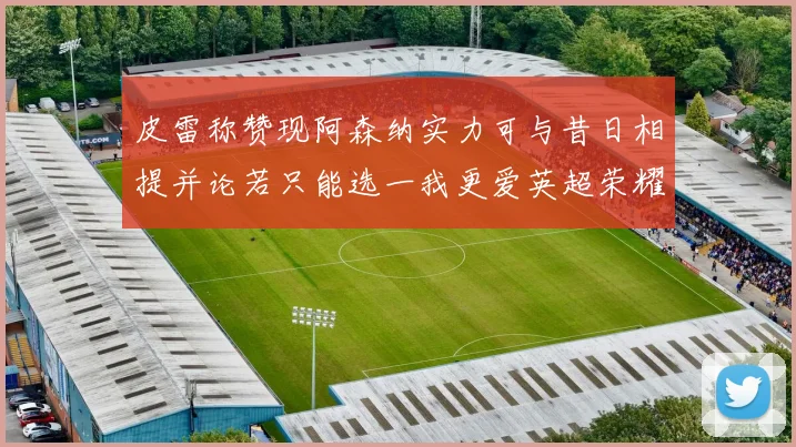 皮雷称赞现阿森纳实力可与昔日相提并论若只能选一我更爱英超荣耀