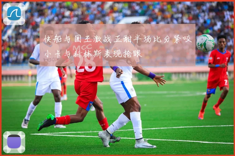 快船与国王激战正酣半场比分紧咬小卡与科林斯表现抢眼