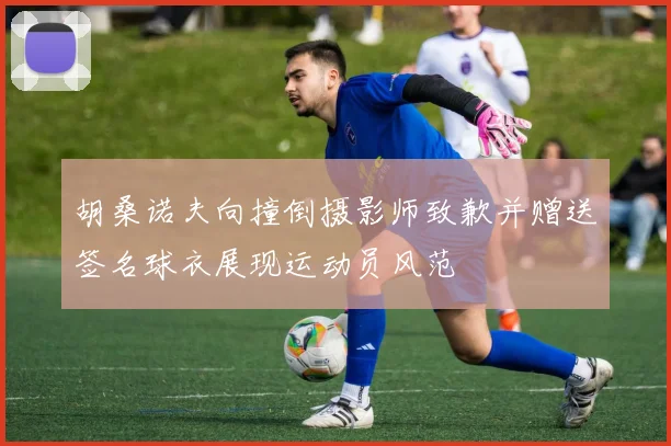 胡桑诺夫向撞倒摄影师致歉并赠送签名球衣展现运动员风范