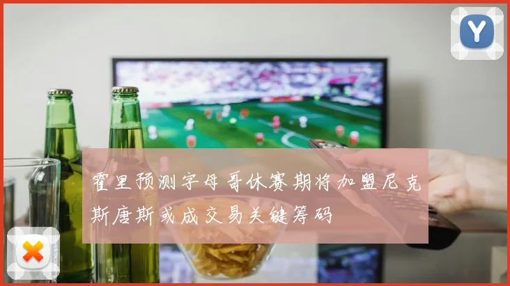 霍里预测字母哥休赛期将加盟尼克斯唐斯或成交易关键筹码