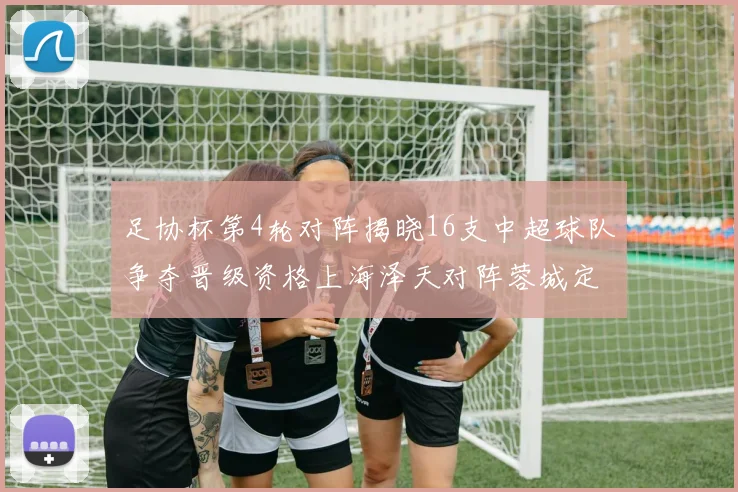 足协杯第4轮对阵揭晓16支中超球队争夺晋级资格上海泽天对阵蓉城定于6月20日19时30分