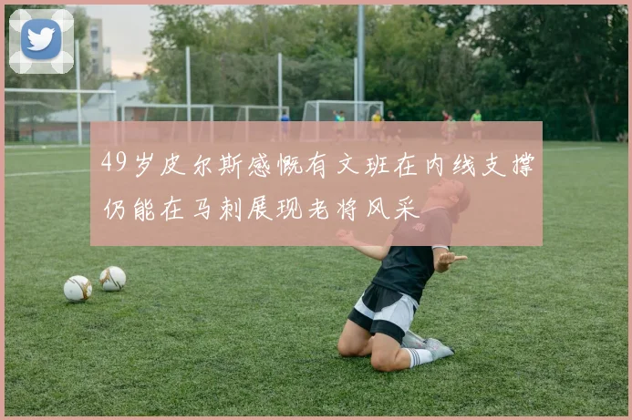 49岁皮尔斯感慨有文班在内线支撑仍能在马刺展现老将风采