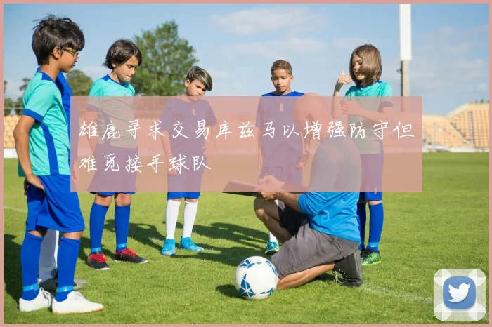 雄鹿寻求交易库兹马以增强防守但难觅接手球队