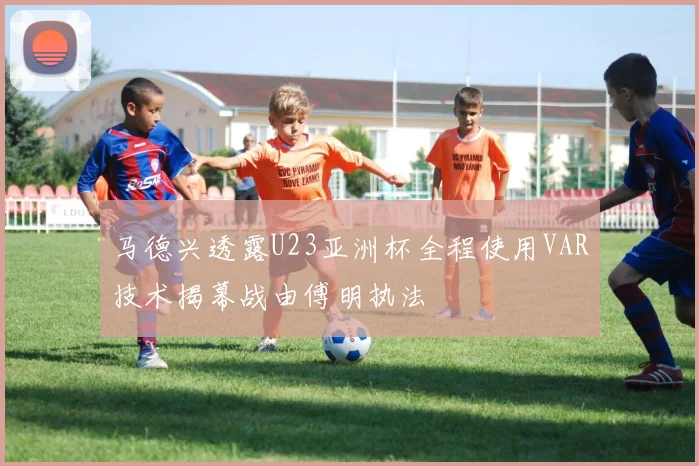 马德兴透露U23亚洲杯全程使用VAR技术揭幕战由傅明执法